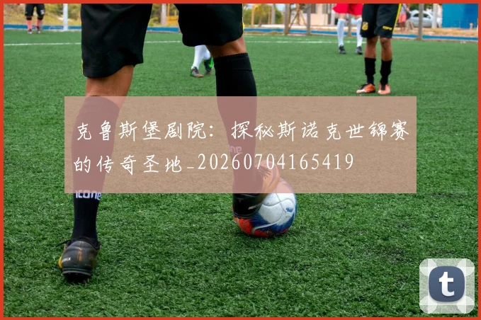 克鲁斯堡剧院：探秘斯诺克世锦赛的传奇圣地_20260704165419