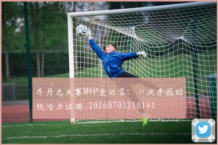 乔丹总决赛MVP全记录:六次夺冠的统治力证明_20260703210141