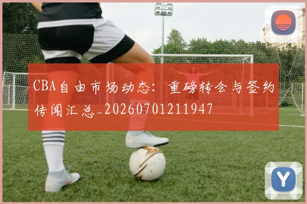 CBA自由市场动态：重磅转会与签约传闻汇总_20260701211947