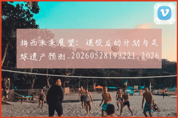 梅西未来展望：退役后的计划与足球遗产预测_20260528193221_20260708190012