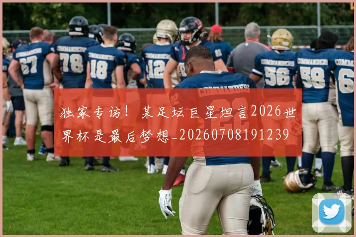 独家专访！某足坛巨星坦言2026世界杯是最后梦想_20260708191239