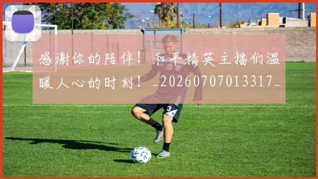 感谢你的陪伴!和平精英主播们温暖人心的时刻!_20260707013317_20260723181330