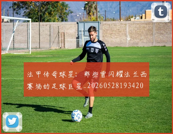 法甲传奇球星：那些曾闪耀法兰西赛场的足球巨星_20260528193420