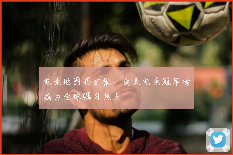电竞地图再扩张,南美电竞冠军榜成为全球瞩目焦点