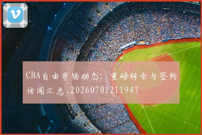 CBA自由市场动态:重磅转会与签约传闻汇总_20260701211947