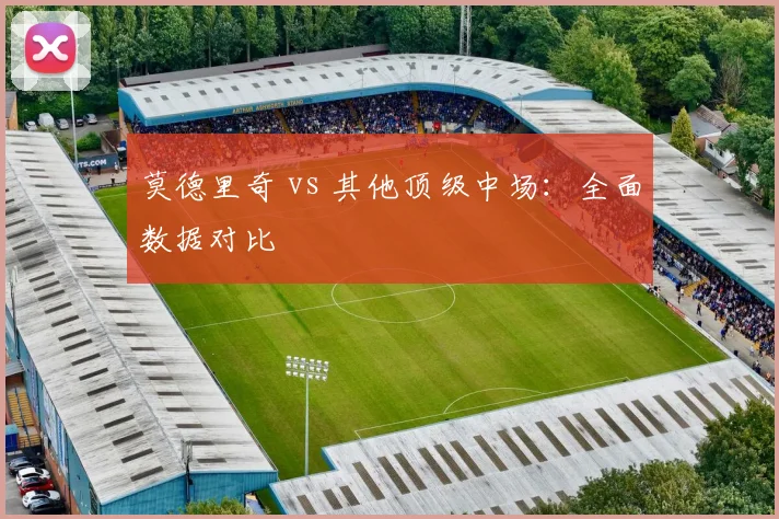 莫德里奇 vs 其他顶级中场：全面数据对比