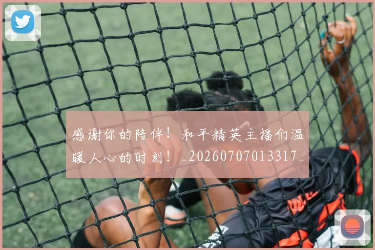 感谢你的陪伴！和平精英主播们温暖人心的时刻！_20260707013317_20260723181330