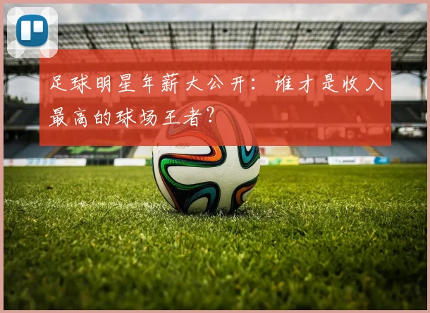 足球明星年薪大公开：谁才是收入最高的球场王者？