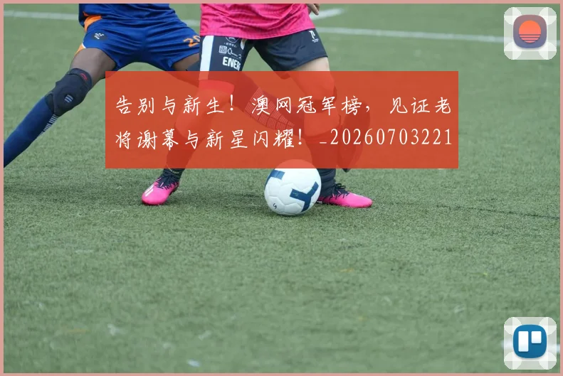 告别与新生！澳网冠军榜，见证老将谢幕与新星闪耀！_20260703221604