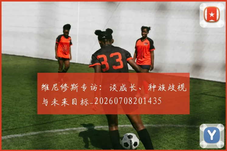 维尼修斯专访：谈成长、种族歧视与未来目标_20260708201435