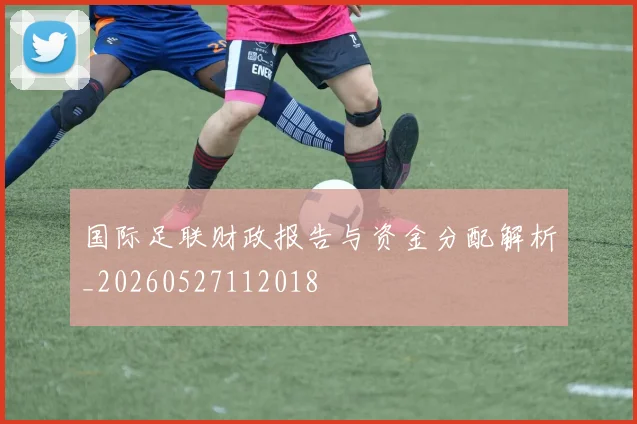 国际足联财政报告与资金分配解析_20260527112018