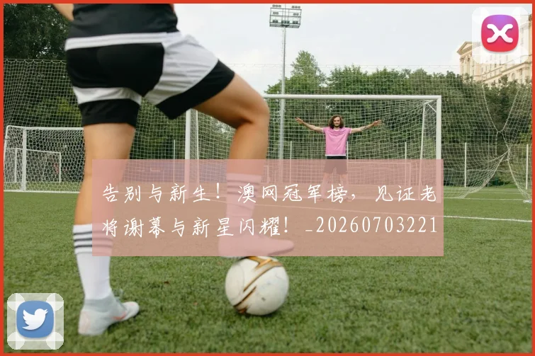 告别与新生！澳网冠军榜，见证老将谢幕与新星闪耀！_20260703221604_20260718205828