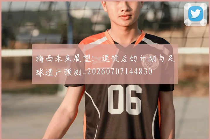 梅西未来展望：退役后的计划与足球遗产预测_20260707144830