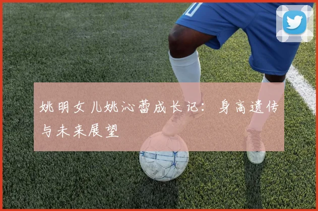 姚明女儿姚沁蕾成长记：身高遗传与未来展望