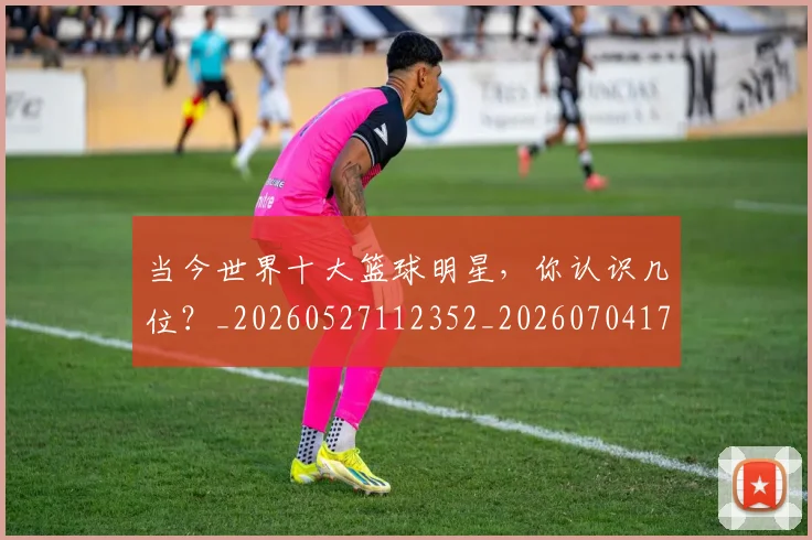 当今世界十大篮球明星，你认识几位？_20260527112352_20260704171933