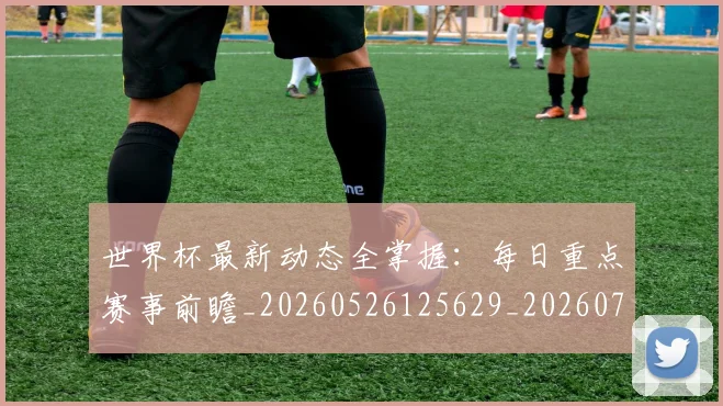 世界杯最新动态全掌握：每日重点赛事前瞻_20260526125629_20260702173851_20260715190626