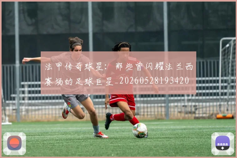 法甲传奇球星：那些曾闪耀法兰西赛场的足球巨星_20260528193420