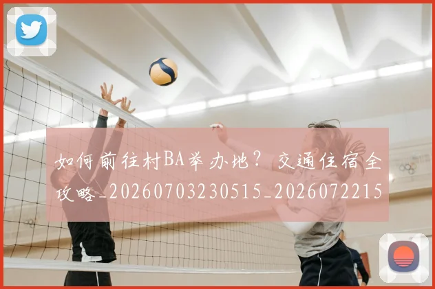 如何前往村BA举办地？交通住宿全攻略_20260703230515_20260722150102