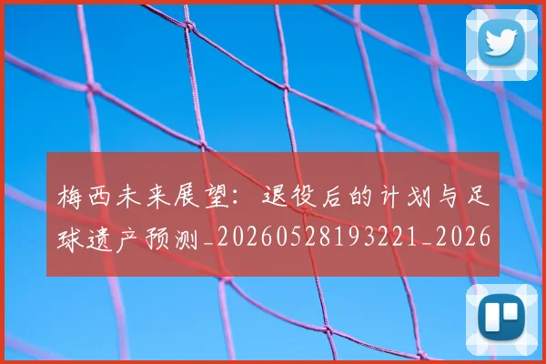梅西未来展望：退役后的计划与足球遗产预测_20260528193221_20260708190012