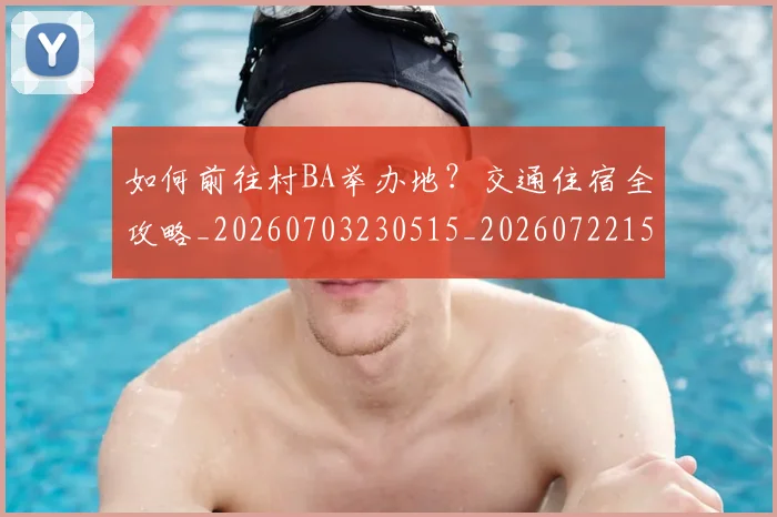 如何前往村BA举办地？交通住宿全攻略_20260703230515_20260722150102