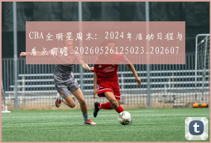 CBA全明星周末：2024年活动日程与看点前瞻_20260526125023_20260701210152_20260712043714