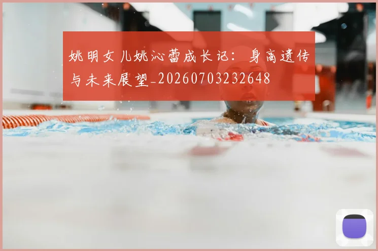 姚明女儿姚沁蕾成长记：身高遗传与未来展望_20260703232648