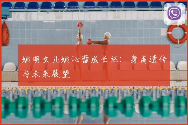 姚明女儿姚沁蕾成长记：身高遗传与未来展望